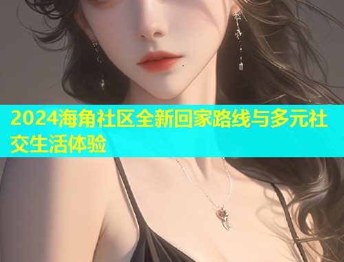 2024海角社区全新回家路线与多元社交生活体验
