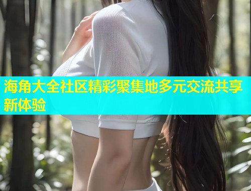 海角大全社区精彩聚集地多元交流共享新体验