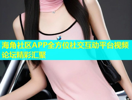 海角社区APP全方位社交互动平台视频论坛精彩汇聚