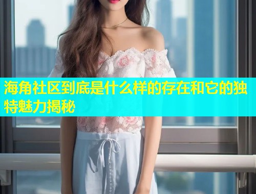 海角社区到底是什么样的存在和它的独特魅力揭秘
