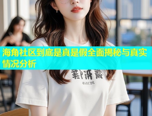 海角社区到底是真是假全面揭秘与真实情况分析