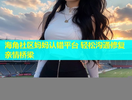 海角社区妈妈认错平台 轻松沟通修复亲情桥梁  第2张