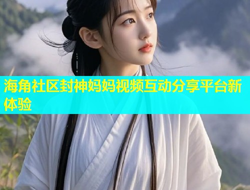 海角社区封神妈妈视频互动分享平台新体验