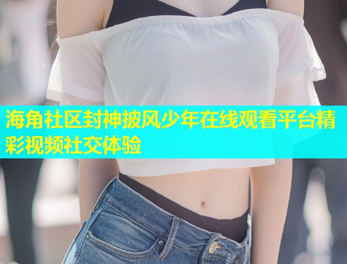 海角社区封神披风少年在线观看平台精彩视频社交体验