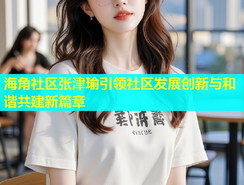 海角社区张津瑜引领社区发展创新与和谐共建新篇章