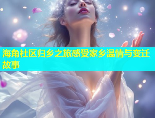 海角社区归乡之旅感受家乡温情与变迁故事
