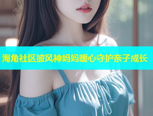 海角社区披风神妈妈暖心守护亲子成长  第2张