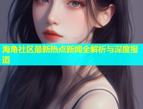 海角社区最新热点新闻全解析与深度报道  第2张
