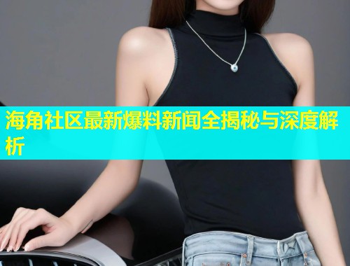 海角社区最新爆料新闻全揭秘与深度解析