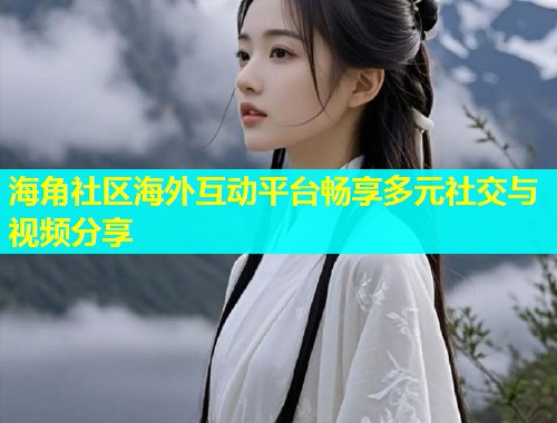 海角社区海外互动平台畅享多元社交与视频分享