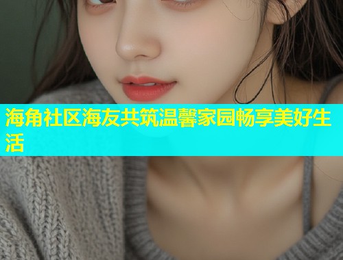 海角社区海友共筑温馨家园畅享美好生活