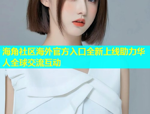 海角社区海外官方入口全新上线助力华人全球交流互动