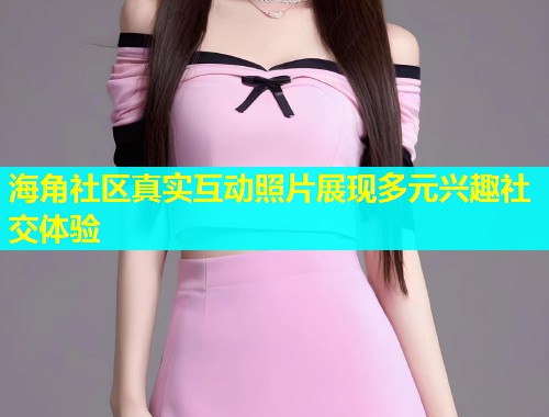 海角社区真实互动照片展现多元兴趣社交体验
