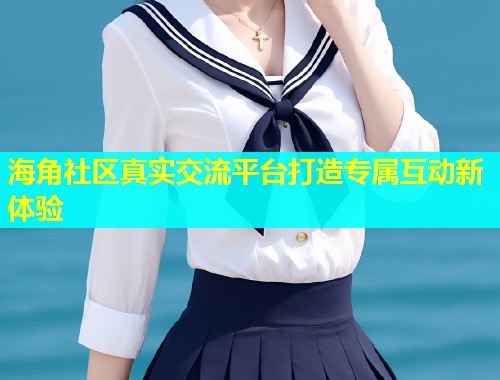 海角社区真实交流平台打造专属互动新体验
