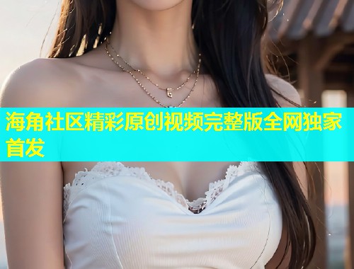 海角社区精彩原创视频完整版全网独家首发