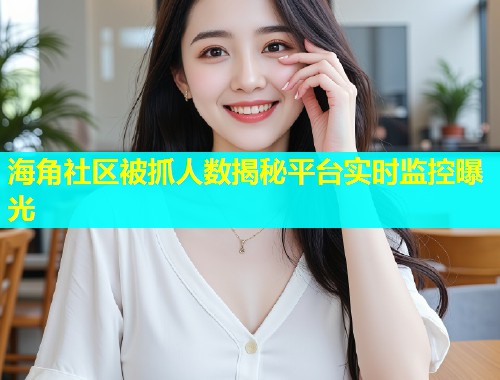 海角社区被抓人数揭秘平台实时监控曝光