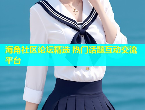 海角社区论坛精选 热门话题互动交流平台