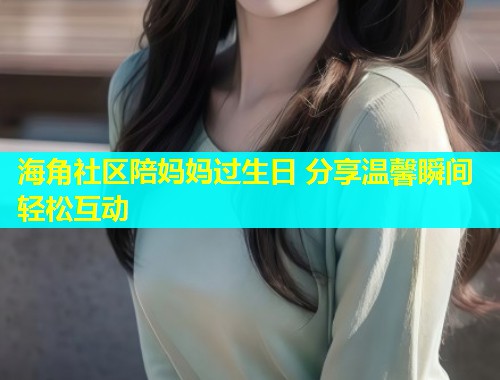 海角社区陪妈妈过生日 分享温馨瞬间轻松互动