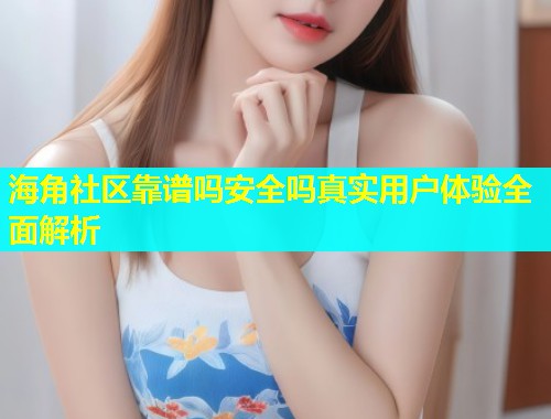 海角社区靠谱吗安全吗真实用户体验全面解析