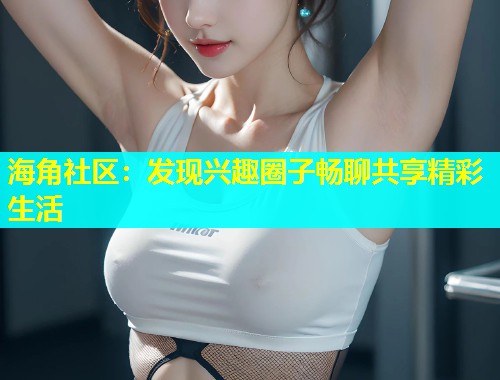 海角社区：发现兴趣圈子畅聊共享精彩生活