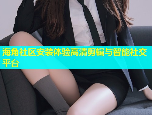 海角社区安装体验高清剪辑与智能社交平台