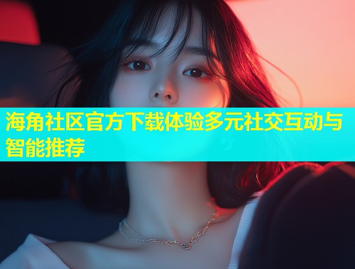 海角社区官方下载体验多元社交互动与智能推荐
