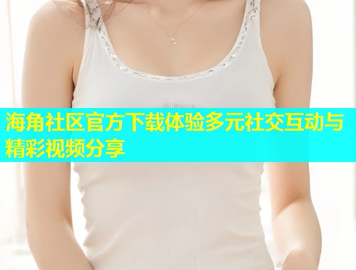 海角社区官方下载体验多元社交互动与精彩视频分享  第2张