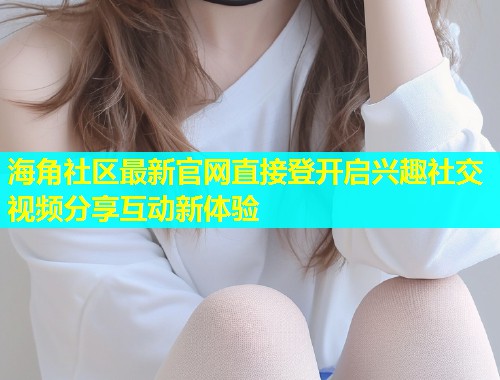 海角社区最新官网直接登开启兴趣社交视频分享互动新体验