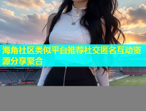海角社区类似平台推荐社交匿名互动资源分享聚合