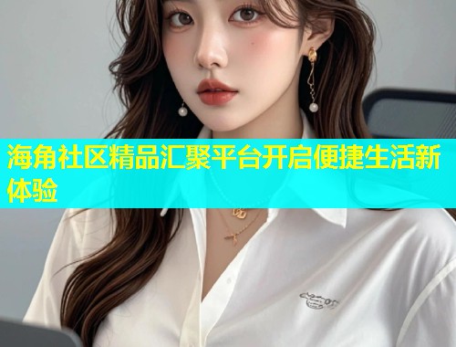 海角社区精品汇聚平台开启便捷生活新体验