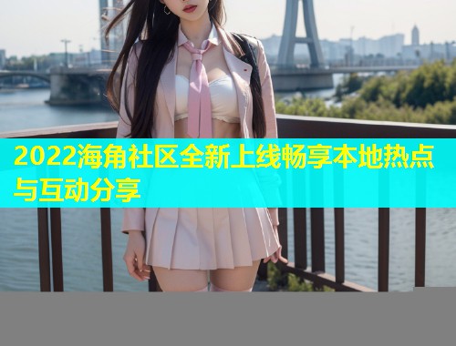 2022海角社区全新上线畅享本地热点与互动分享