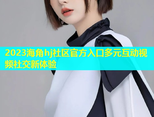 2023海角hj社区官方入口多元互动视频社交新体验