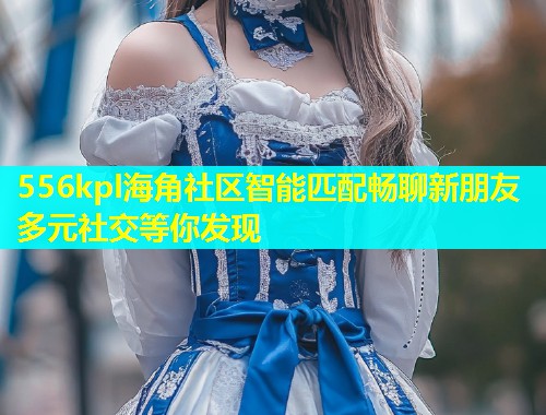 556kpl海角社区智能匹配畅聊新朋友多元社交等你发现