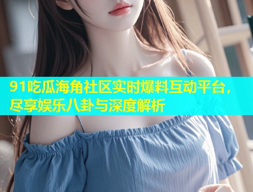 91吃瓜海角社区实时爆料互动平台，尽享娱乐八卦与深度解析