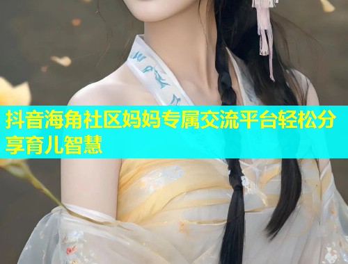 抖音海角社区妈妈专属交流平台轻松分享育儿智慧