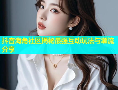 抖音海角社区揭秘最强互动玩法与潮流分享