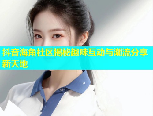 抖音海角社区揭秘趣味互动与潮流分享新天地  第1张