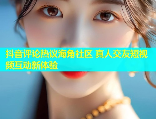 抖音评论热议海角社区 真人交友短视频互动新体验