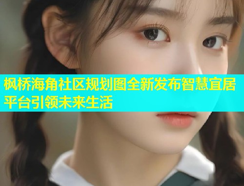 枫桥海角社区规划图全新发布智慧宜居平台引领未来生活