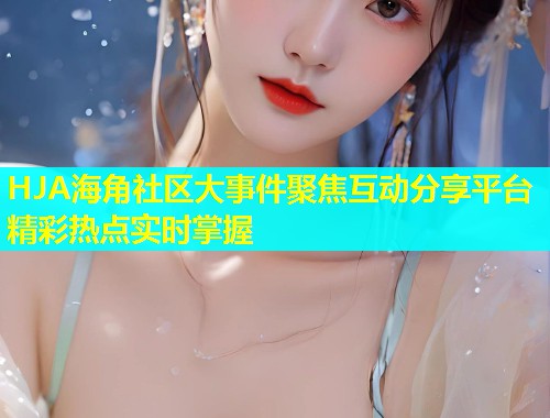HJA海角社区大事件聚焦互动分享平台精彩热点实时掌握