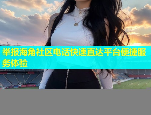 举报海角社区电话快速直达平台便捷服务体验