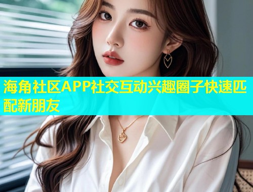 海角社区APP社交互动兴趣圈子快速匹配新朋友