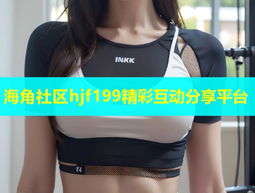 海角社区hjf199精彩互动分享平台