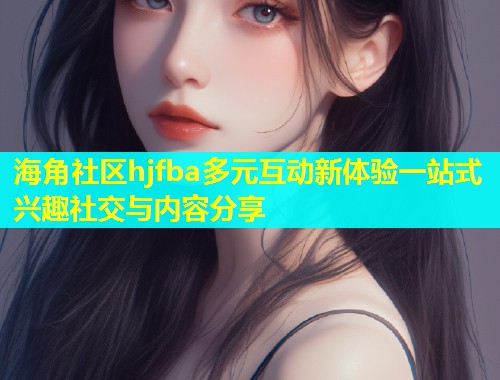 海角社区hjfba多元互动新体验一站式兴趣社交与内容分享  第2张