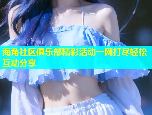 海角社区俱乐部精彩活动一网打尽轻松互动分享