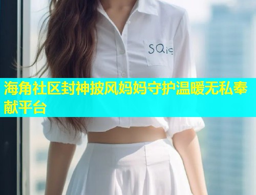 海角社区封神披风妈妈守护温暖无私奉献平台