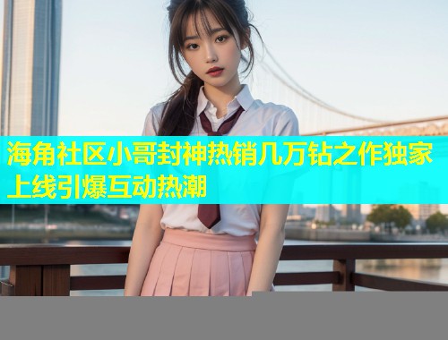 海角社区小哥封神热销几万钻之作独家上线引爆互动热潮
