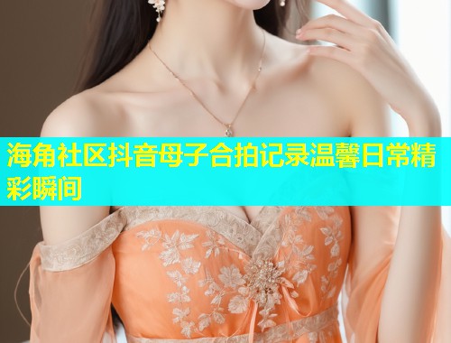 海角社区抖音母子合拍记录温馨日常精彩瞬间