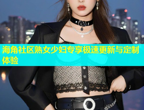 海角社区熟女少妇专享极速更新与定制体验