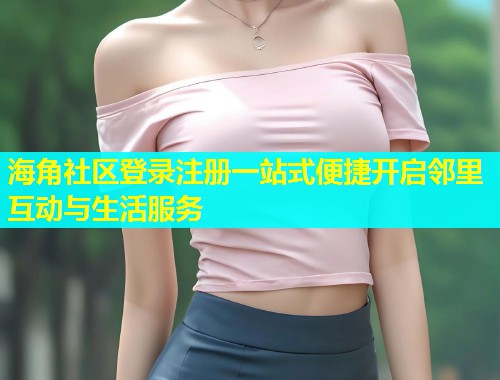 海角社区登录注册一站式便捷开启邻里互动与生活服务  第2张